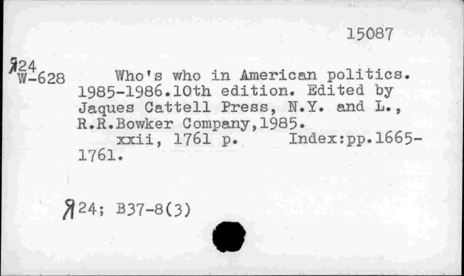 ﻿15087
W-628 Who’s who in American politics. 1985-1986.10th edition. Edited byJaques Cattell Press, N.Y. and L., R.R.Bowker Company,1985»
xxii, 1761 p. Index:pp.1665-1761.
^24; B37-8(3)